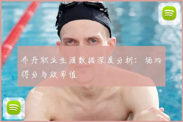 乔丹职业生涯数据深度分析:场均得分与效率值