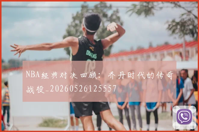 NBA经典对决回顾：乔丹时代的传奇战役_20260526125557