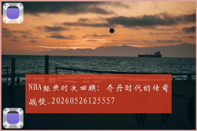 NBA经典对决回顾:乔丹时代的传奇战役_20260526125557
