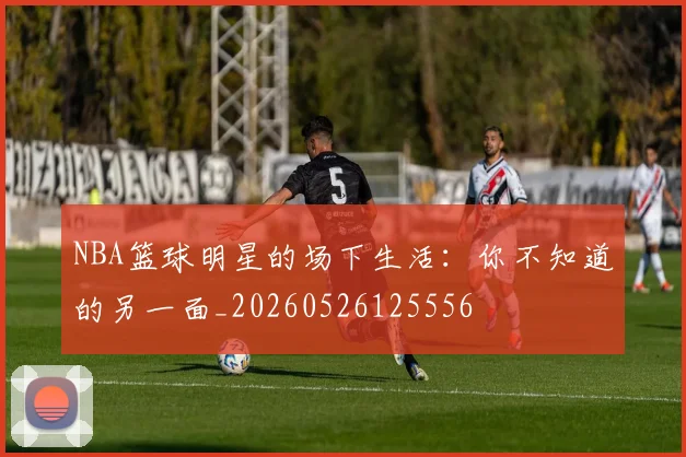 NBA篮球明星的场下生活:你不知道的另一面_20260526125556
